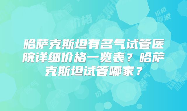 哈萨克斯坦有名气试管医院详细价格一览表？哈萨克斯坦试管哪家？