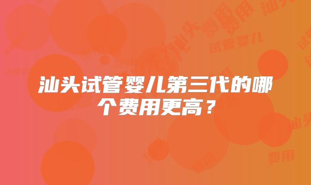 汕头试管婴儿第三代的哪个费用更高？