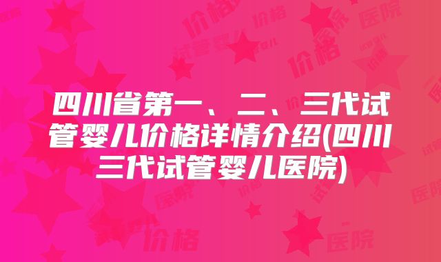 四川省第一、二、三代试管婴儿价格详情介绍(四川三代试管婴儿医院)