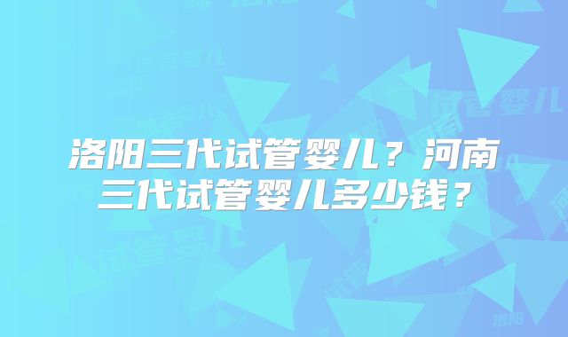 洛阳三代试管婴儿？河南三代试管婴儿多少钱？