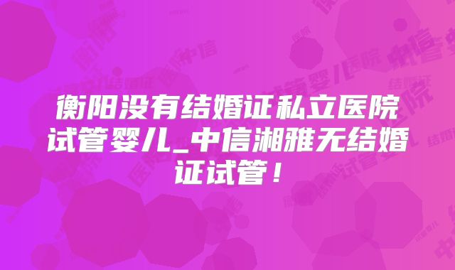 衡阳没有结婚证私立医院试管婴儿_中信湘雅无结婚证试管！