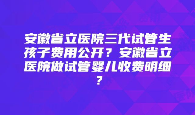 安徽省立医院三代试管生孩子费用公开?安徽省立医院做试管婴儿收费明细?