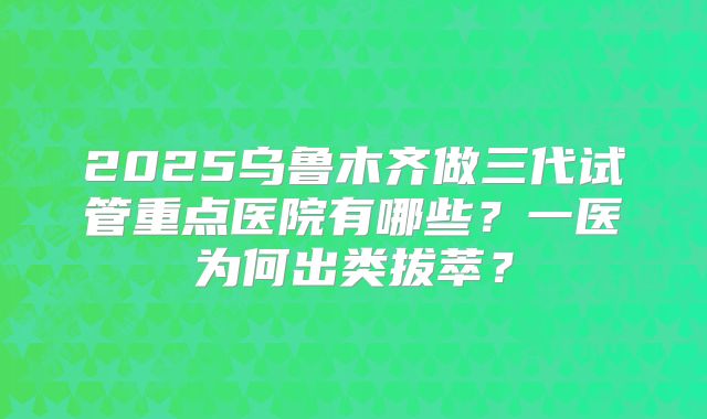 2025乌鲁木齐做三代试管重点医院有哪些？一医为何出类拔萃？