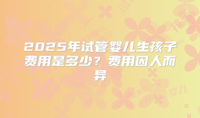 2025年试管婴儿生孩子费用是多少?费用因人而异