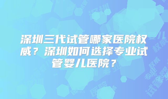 深圳三代试管哪家医院权威？深圳如何选择专业试管婴儿医院？