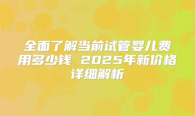 全面了解当前试管婴儿费用多少钱 2025年新价格详细解析
