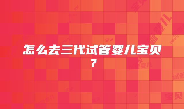 怎么去三代试管婴儿宝贝？