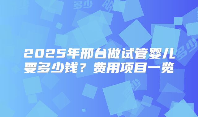 2025年邢台做试管婴儿要多少钱？费用项目一览