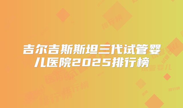 吉尔吉斯斯坦三代试管婴儿医院2025排行榜