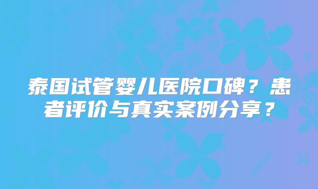 泰国试管婴儿医院口碑？患者评价与真实案例分享？
