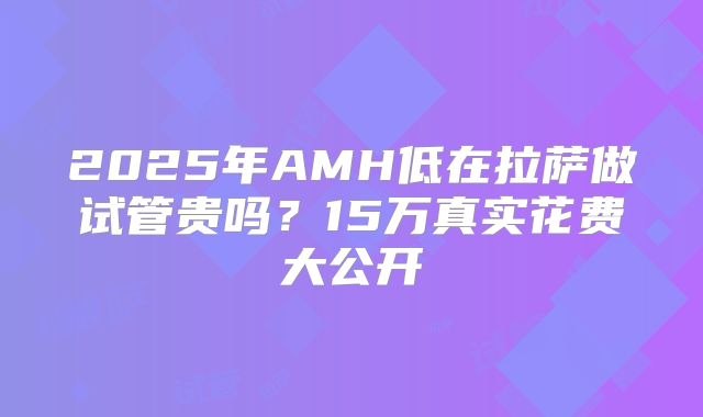 2025年AMH低在拉萨做试管贵吗？15万真实花费大公开
