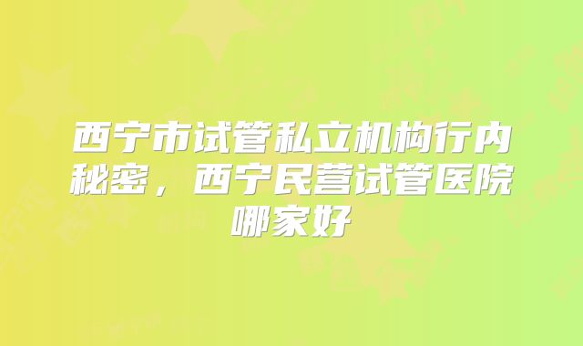 西宁市试管私立机构行内秘密，西宁民营试管医院哪家好
