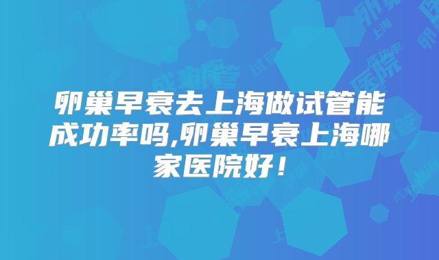 卵巢早衰去上海做试管能成功率吗,卵巢早衰上海哪家医院好！