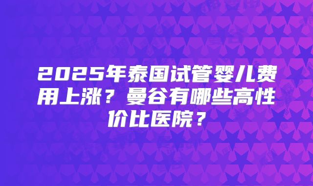 2025年泰国试管婴儿费用上涨？曼谷有哪些高性价比医院？