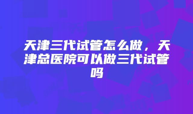 天津三代试管怎么做，天津总医院可以做三代试管吗