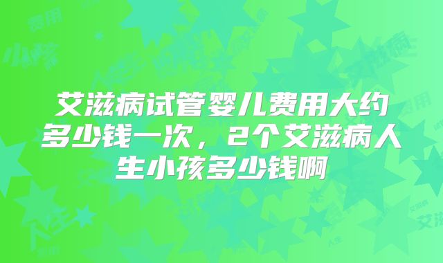 艾滋病试管婴儿费用大约多少钱一次，2个艾滋病人生小孩多少钱啊
