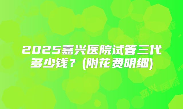 2025嘉兴医院试管三代多少钱?(附花费明细)