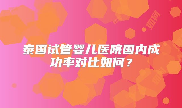 泰国试管婴儿医院国内成功率对比如何？