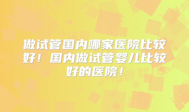 做试管国内哪家医院比较好！国内做试管婴儿比较好的医院！