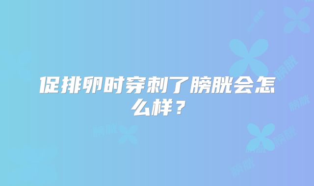 促排卵时穿刺了膀胱会怎么样?