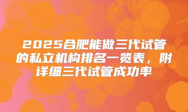 2025合肥能做三代试管的私立机构排名一览表，附详细三代试管成功率