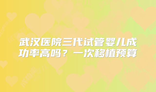 武汉医院三代试管婴儿成功率高吗？一次移植预算
