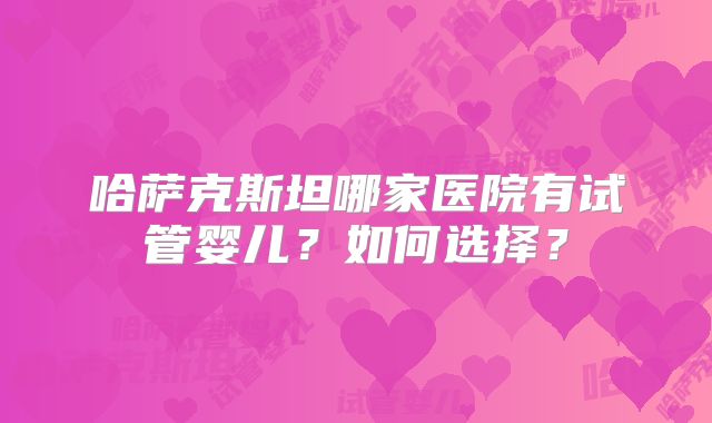 哈萨克斯坦哪家医院有试管婴儿？如何选择？
