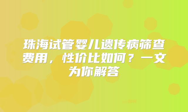 珠海试管婴儿遗传病筛查费用,性价比如何?一文为你解答