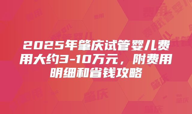 2025年肇庆试管婴儿费用大约3-10万元,附费用明细和省钱攻略