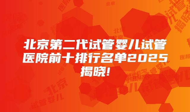 北京第二代试管婴儿试管医院前十排行名单2025揭晓!