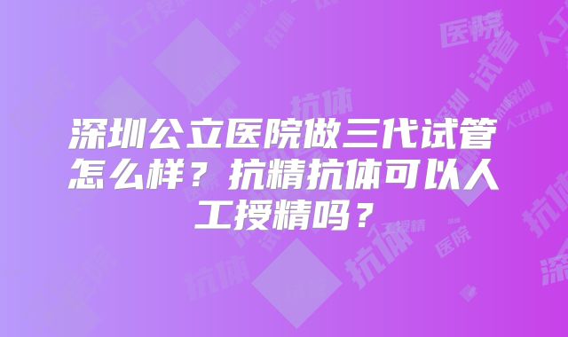 深圳公立医院做三代试管怎么样?抗精抗体可以人工授精吗?