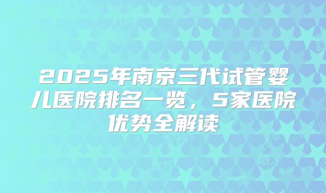 2025年南京三代试管婴儿医院排名一览，5家医院优势全解读