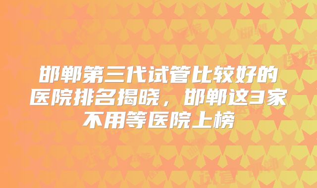 邯郸第三代试管比较好的医院排名揭晓，邯郸这3家不用等医院上榜