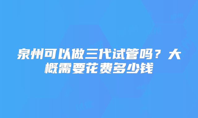 泉州可以做三代试管吗？大概需要花费多少钱