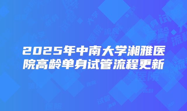 2025年中南大学湘雅医院高龄单身试管流程更新
