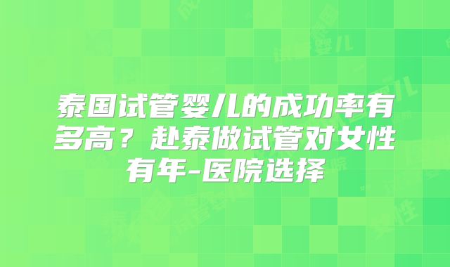 泰国试管婴儿的成功率有多高？赴泰做试管对女性有年-医院选择