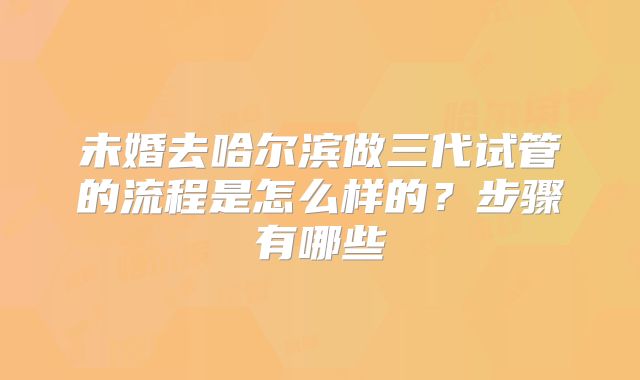 未婚去哈尔滨做三代试管的流程是怎么样的？步骤有哪些