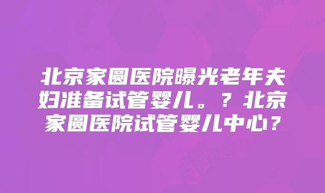北京家圆医院曝光老年夫妇准备试管婴儿。？北京家圆医院试管婴儿中心？