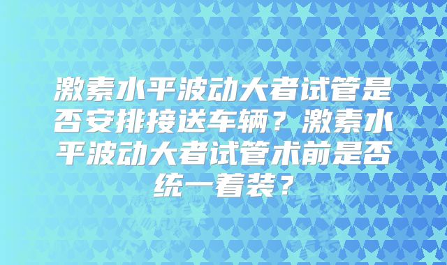 激素水平波动大者试管是否安排接送车辆？激素水平波动大者试管术前是否统一着装？