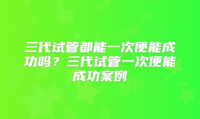 三代试管都能一次便能成功吗?三代试管一次便能成功案例