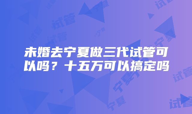 未婚去宁夏做三代试管可以吗？十五万可以搞定吗