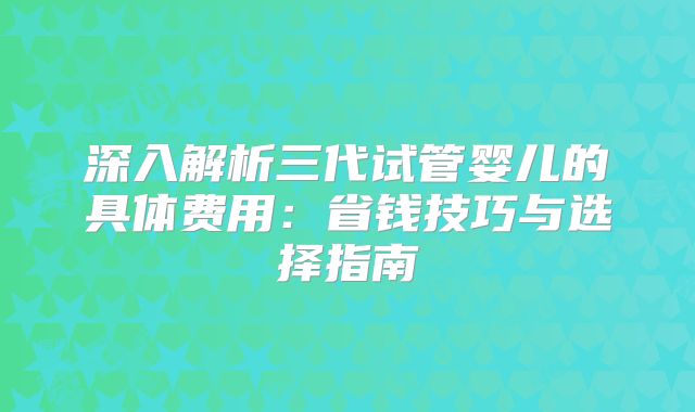 深入解析三代试管婴儿的具体费用：省钱技巧与选择指南
