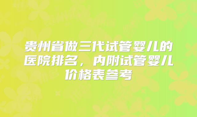 贵州省做三代试管婴儿的医院排名,内附试管婴儿价格表参考