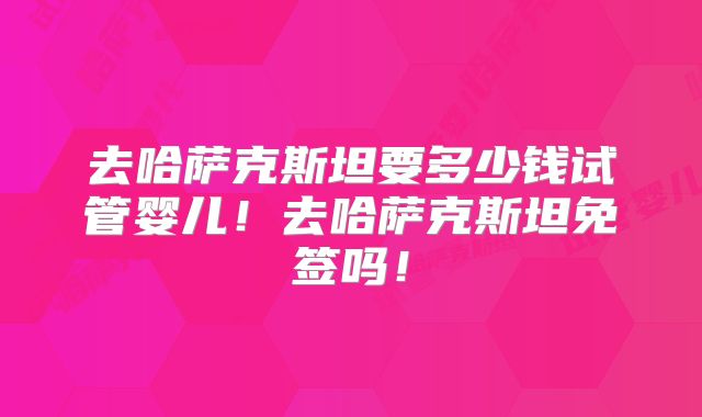 去哈萨克斯坦要多少钱试管婴儿！去哈萨克斯坦免签吗！