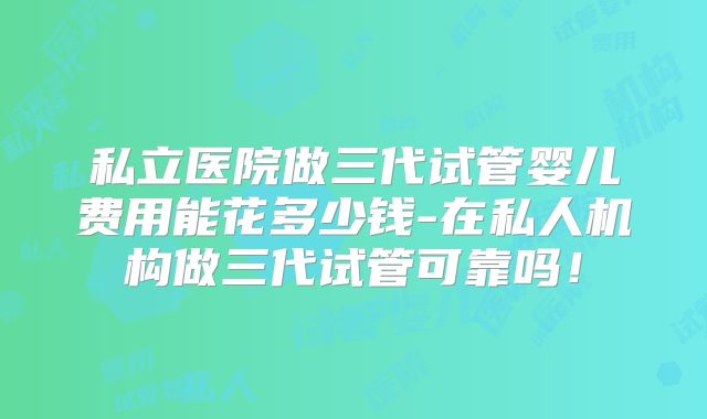 私立医院做三代试管婴儿费用能花多少钱-在私人机构做三代试管可靠吗！