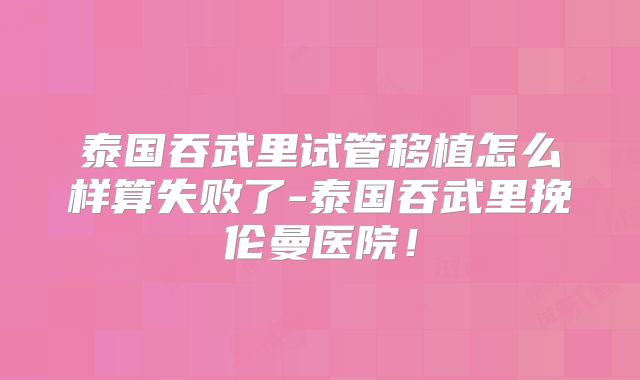 泰国吞武里试管移植怎么样算失败了-泰国吞武里挽伦曼医院！