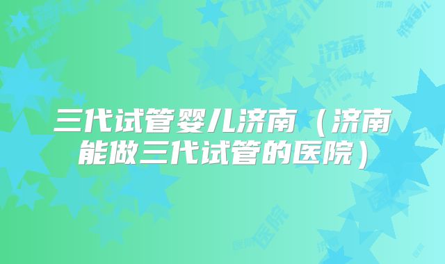 三代试管婴儿济南（济南能做三代试管的医院）