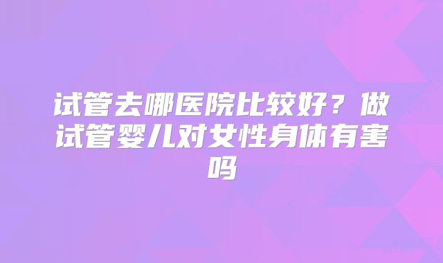试管去哪医院比较好？做试管婴儿对女性身体有害吗