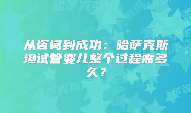 从咨询到成功：哈萨克斯坦试管婴儿整个过程需多久？