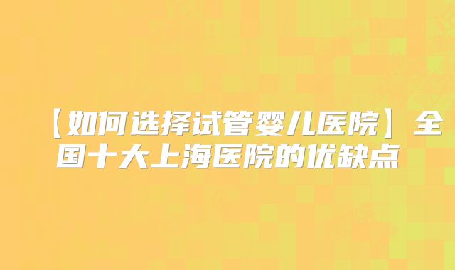 【如何选择试管婴儿医院】全国十大上海医院的优缺点